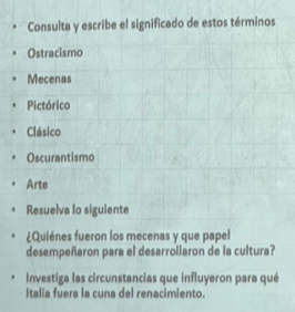 Consulta y escribe el significado de estos términos
Ostracismo
Mecenas
Pictórico
Clásico
Oscurantismo
Arte
Resuelva lo siguiente
¿Quiénes fueron los mecenas y que papel
desempeñaron para el desarrollaron de la cultura?
Investiga las circunstancias que influyeron para qué
Italía fuera la cuna del renacimiento.