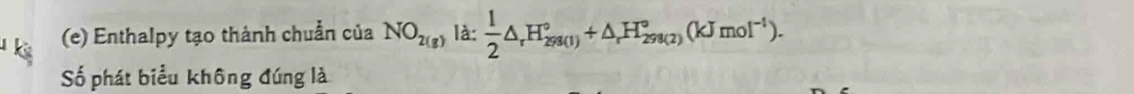 Enthalpy tạo thành chuẩn của NO_2(g) là:  1/2 △ _rH_(298(1))°+△ _rH_(298(2))°(kJmol^(-1)). 
Số phát biểu không đúng là