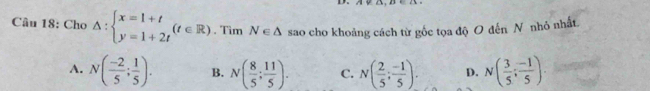 Cho △ :beginarrayl x=1+t y=1+2tendarray.  (t∈ R) , Tìm N∈ △ sao cho khoảng cách từ gốc tọa độ O đến N nhỏ nhất
A. N( (-2)/5 ; 1/5 ). B. N( 8/5 ; 11/5 ). C. N( 2/5 ; (-1)/5 ). D. N( 3/5 ; (-1)/5 ).