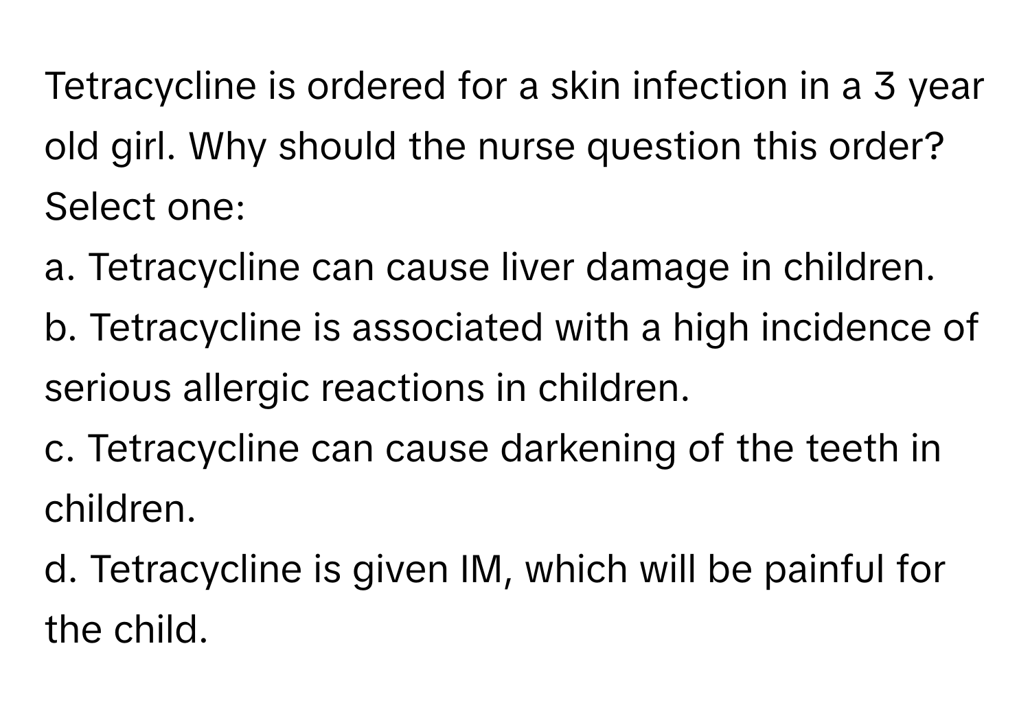 Tetracycline is ordered for a skin infection in a 3 year old girl. Why should the nurse question this order?

Select one:
a. Tetracycline can cause liver damage in children.
b. Tetracycline is associated with a high incidence of serious allergic reactions in children.
c. Tetracycline can cause darkening of the teeth in children.
d. Tetracycline is given IM, which will be painful for the child.