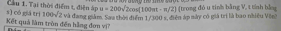 a lor đung th sih được o, 
Câu 1. Tại thời điểm t, điện áp u=200sqrt(2)cos (100π t-π /2) (trong đó u tính bằng V, t tính bằng 
s) có giá trị 100sqrt(2) và đang giảm. Sau thời điểm 1/300 s, điên áp này có giá trị là bao nhiêu Vôn? 
Kết quả làm tròn đến hằng đơn vị?