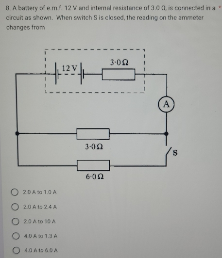 A battery of e.m.f. 12 V and internal resistance of 3.0 Ω, is connected in a *
circuit as shown. When switch S is closed, the reading on the ammeter
changes from
2.0 A to 1.0 A
2.0 A to 2.4 A
2.0 A to 10 A
4.0 A to 1.3 A
4.0 A to 6.0 A