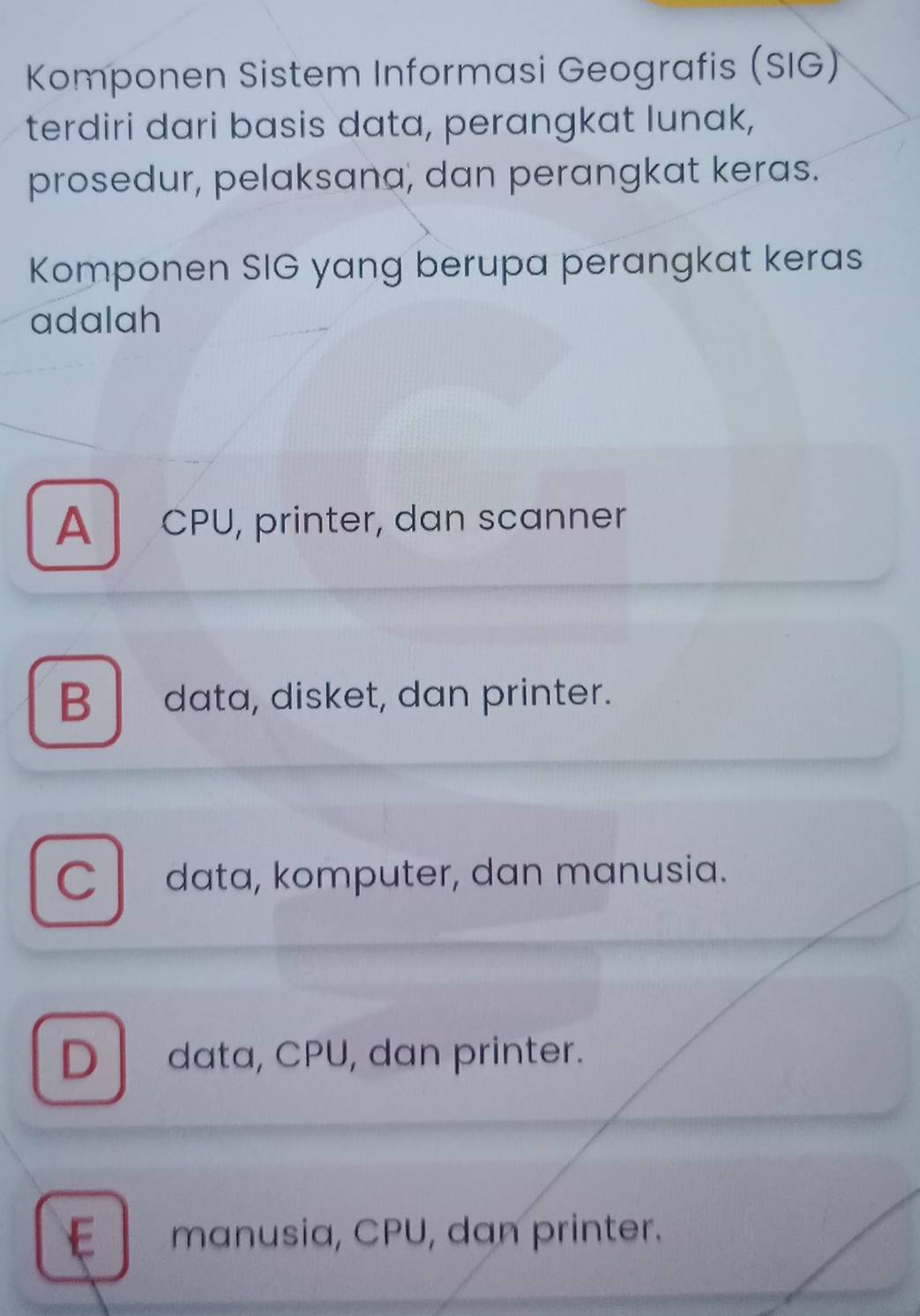 Komponen Sistem Informasi Geografis (SIG)
terdiri dari basis data, perangkat lunak,
prosedur, pelaksana, dan perangkat keras.
Komponen SIG yang berupa perangkat keras
adalah
A CPU, printer, dan scanner
Bdata, disket, dan printer.
Cdata, komputer, dan manusia.
D data, CPU, dan printer.
E manusia, CPU, dan printer.