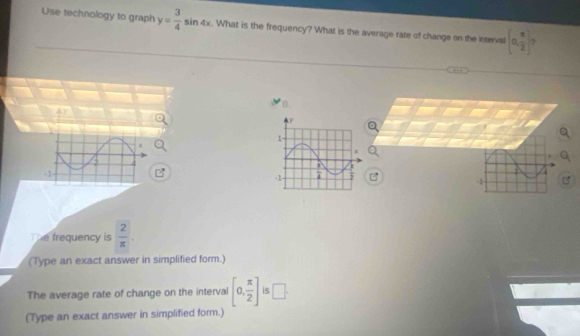 Use technology to graph y= 3/4 sin 4x. What is the frequency? What is the average rate of change on the interval [0, π /2 ] 7
…  
  
=1-
The frequency is  2/π  .
(Type an exact answer in simplified form.)
The average rate of change on the interval [0, π /2 ] is □ .
(Type an exact answer in simplified form.)