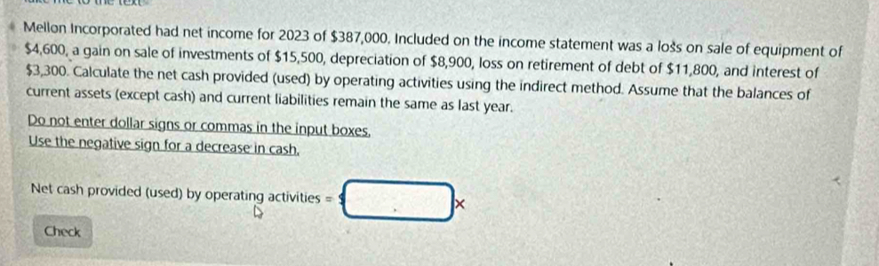 Mellon Incorporated had net income for 2023 of $387,000. Included on the income statement was a lošs on sale of equipment of
$4,600, a gain on sale of investments of $15,500, depreciation of $8,900, loss on retirement of debt of $11,800, and interest of
$3,300. Calculate the net cash provided (used) by operating activities using the indirect method. Assume that the balances of 
current assets (except cash) and current liabilities remain the same as last year. 
Do not enter dollar signs or commas in the input boxes, 
Use the negative sign for a decrease in cash. 
Net cash provided (used) by operating activities =□ *
Check