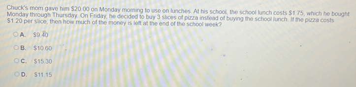 Chuck's mom gave him $20.00 on Monday morning to use on lunches. At his school, the school lunch costs $1.75, which he bought
Monday through Thursday. On Friday, he decided to buy 3 slices of pizza instead of buying the school lunch. If the pizza costs
$1.20 per slice, then how much of the money is left at the end of the school week?
A. S9 40
B. $10.60
C. $15.30
D. S11 15