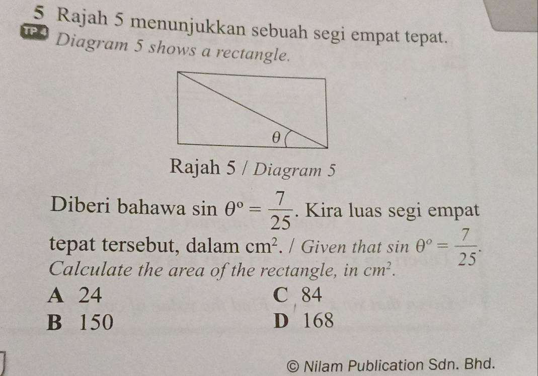 Rajah 5 menunjukkan sebuah segi empat tepat.
TP 4 Diagram 5 shows a rectangle.
Rajah 5 / Diagram 5
Diberi bahawa sin θ°= 7/25 . Kira luas segi empat
tepat tersebut, dalam cm^2. / Given that sin θ°= 7/25 . 
Calculate the area of the rectangle, in cm^2.
A 24 C 84
B 150 D 168
© Nilam Publication Sdn. Bhd.