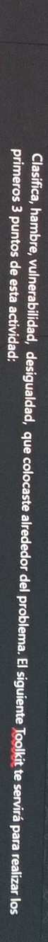 Clasifica, hambre, vulnerabilidad, desigualdad, que colocaste alrededor del problema. El siguiente Toolkit te servirá para realizar los 
primeros 3 puntos de esta actividad: