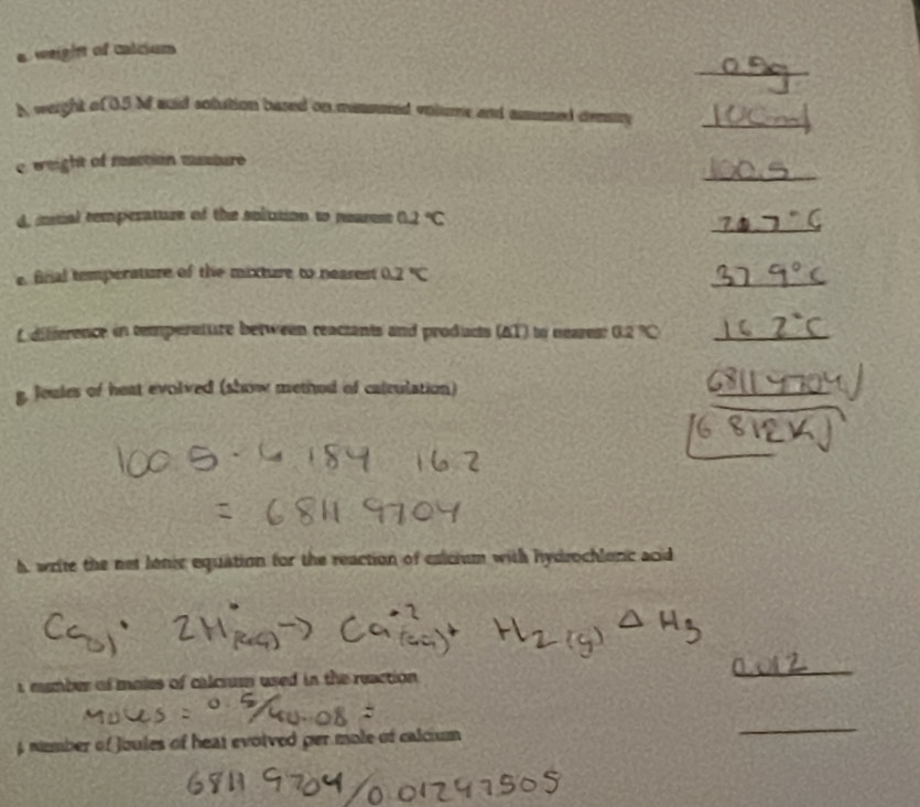 a weight of calcium 
b weight o 0.5 M auid sotution based on messuned volume and amussed demury_ 
_ 
C weight of reaction mssture 
_ 
d, intial remperature of the solution to neares 0.2°C
e. finial temperature of the mixture to nearest 0.2°C
_ 
f difference in temperature between reactants and products (AT) to neares 02% C _ 
g. Joules of heat evolved (show method of catculation) 
_ 
h write the net lonic equation for the reaction of exicium with hydrochlonc acid 
i mumber of maies of calcrum used in the reaction . 
_ 
6 nember of Joules of heat evoived per mole of calcium 
_