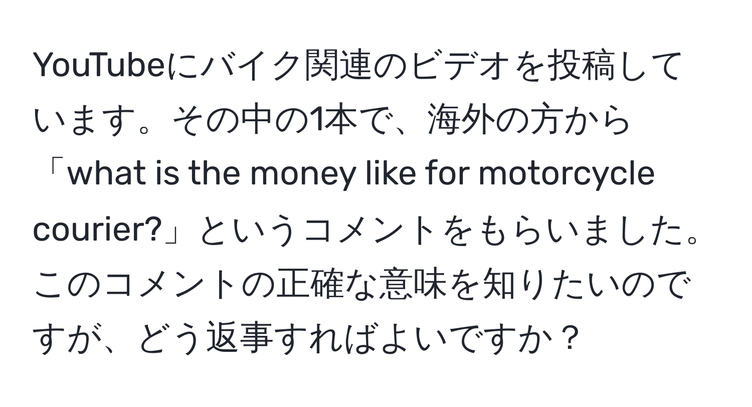 YouTubeにバイク関連のビデオを投稿しています。その中の1本で、海外の方から「what is the money like for motorcycle courier?」というコメントをもらいました。このコメントの正確な意味を知りたいのですが、どう返事すればよいですか？