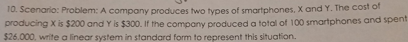 Scenario: Problem: A company produces two types of smartphones, X and Y. The cost of 
producing X is $200 and Y is $300. If the company produced a total of 100 smartphones and spent
$26,000, write a linear system in standard form to represent this situation.