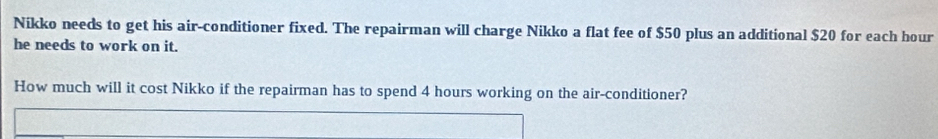 Nikko needs to get his air-conditioner fixed. The repairman will charge Nikko a flat fee of $50 plus an additional $20 for each hour
he needs to work on it. 
How much will it cost Nikko if the repairman has to spend 4 hours working on the air-conditioner?