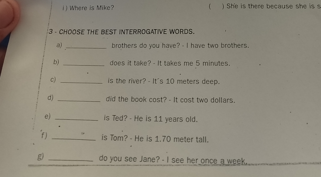 ) Where is Mike? ( ) She is there because she is s 
3 - CHOOSE THE BEST INTERROGATIVE WORDS. 
a) _brothers do you have? - I have two brothers. 
b) _does it take? - It takes me 5 minutes. 
c) _is the river? - It's 10 meters deep. 
d) _did the book cost? - It cost two dollars. 
e) _is Ted? - He is 11 years old. 
f) _is Tom? - He is 1.70 meter tall. 
_ 
g) _do you see Jane? - I see her once a week.