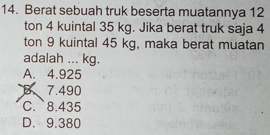 Berat sebuah truk beserta muatannya 12
ton 4 kuintal 35 kg. Jika berat truk saja 4
ton 9 kuintal 45 kg, maka berat muatan
adalah ... kg.
A. 4.925
B、 7.490
C. ` 8.435
D. 9.380