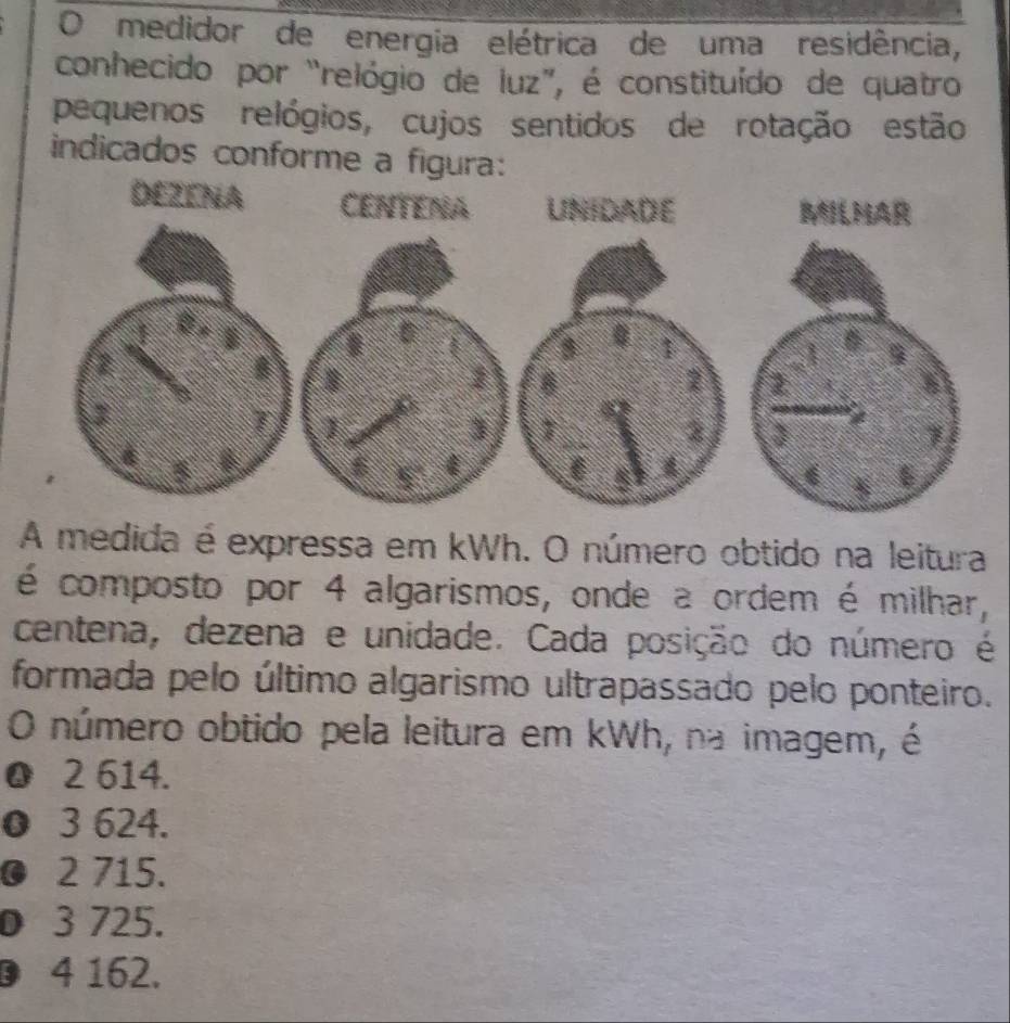 medidor de energia elétrica de uma residência,
conhecido por “relógio de luz”, é constituído de quatro
pequenos relógios, cujos sentidos de rotação estão
indicados conforme a figura:
A medida é expressa em kWh. O número obtido na leitura
é composto por 4 algarismos, onde a ordem é milhar,
centena, dezena e unidade. Cada posição do número é
formada pelo último algarismo ultrapassado pelo ponteiro.
O número obtido pela leitura em kWh, na imagem, é
0 2 614.
0 3 624.
0 2 715.
0 3 725.
D 4 162.