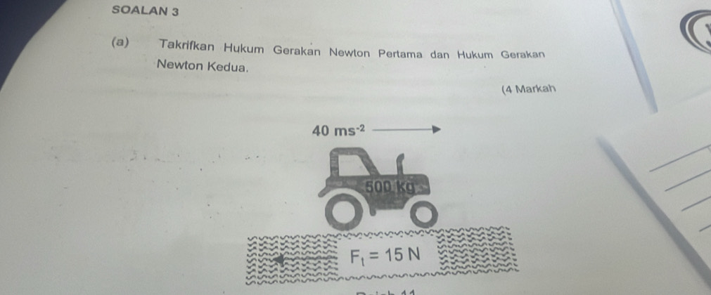 SOALAN 3 
(a) Takrifkan Hukum Gerakan Newton Pertama dan Hukum Gerakan 
Newton Kedua. 
(4 Markah
40ms^(-2)
500 kg
F_1=15N