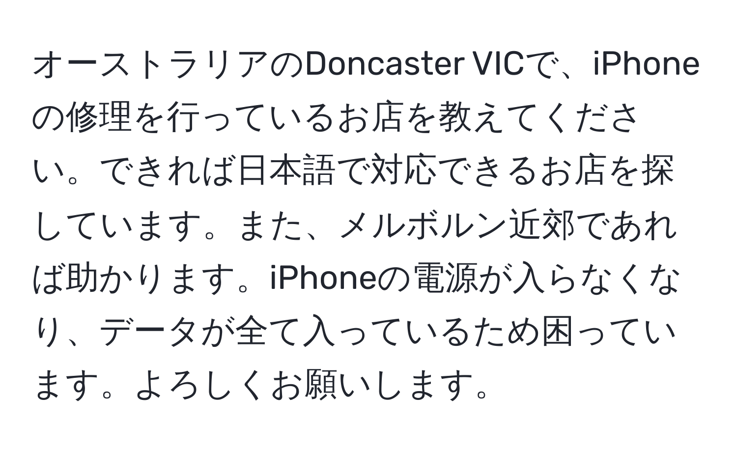 オーストラリアのDoncaster VICで、iPhoneの修理を行っているお店を教えてください。できれば日本語で対応できるお店を探しています。また、メルボルン近郊であれば助かります。iPhoneの電源が入らなくなり、データが全て入っているため困っています。よろしくお願いします。