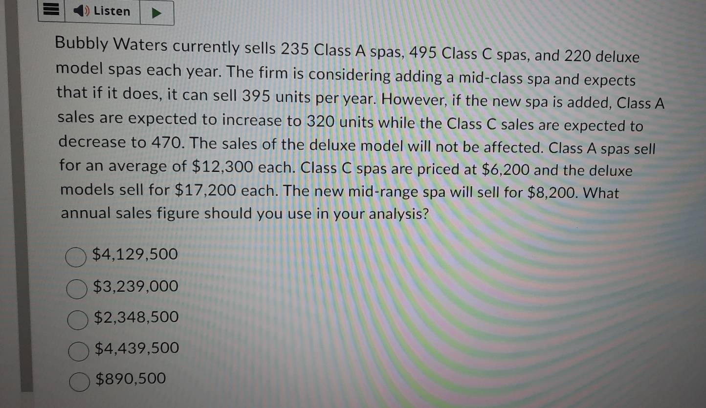 Listen
Bubbly Waters currently sells 235 Class A spas, 495 Class C spas, and 220 deluxe
model spas each year. The firm is considering adding a mid-class spa and expects
that if it does, it can sell 395 units per year. However, if the new spa is added, Class A
sales are expected to increase to 320 units while the Class C sales are expected to
decrease to 470. The sales of the deluxe model will not be affected. Class A spas sell
for an average of $12,300 each. Class C spas are priced at $6,200 and the deluxe
models sell for $17,200 each. The new mid-range spa will sell for $8,200. What
annual sales figure should you use in your analysis?
$4,129,500
$3,239,000
$2,348,500
$4,439,500
$890,500