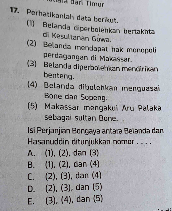 Mara đari Timur
17. Perhatikanlah data berikut.
(1) Belanda diperbolehkan bertakhta
di Kesultanan Gowa.
(2) Belanda mendapat hak monopoli
perdagangan di Makassar.
(3) Belanda diperbolehkan mendirikan
benteng.
(4) Belanda dibolehkan menguasai
Bone dan Sopeng.
(5) Makassar mengakui Aru Palaka
sebagai sultan Bone.
Isi Perjanjian Bongaya antara Belanda dan
Hasanuddin ditunjukkan nomor . . . .
A. (1), (2), dan (3)
B. (1), (2), dan (4)
C. ( (2), (3), dan (4)
D. (2), (3), , dan (5)
E. (3), (4) , dan (5)