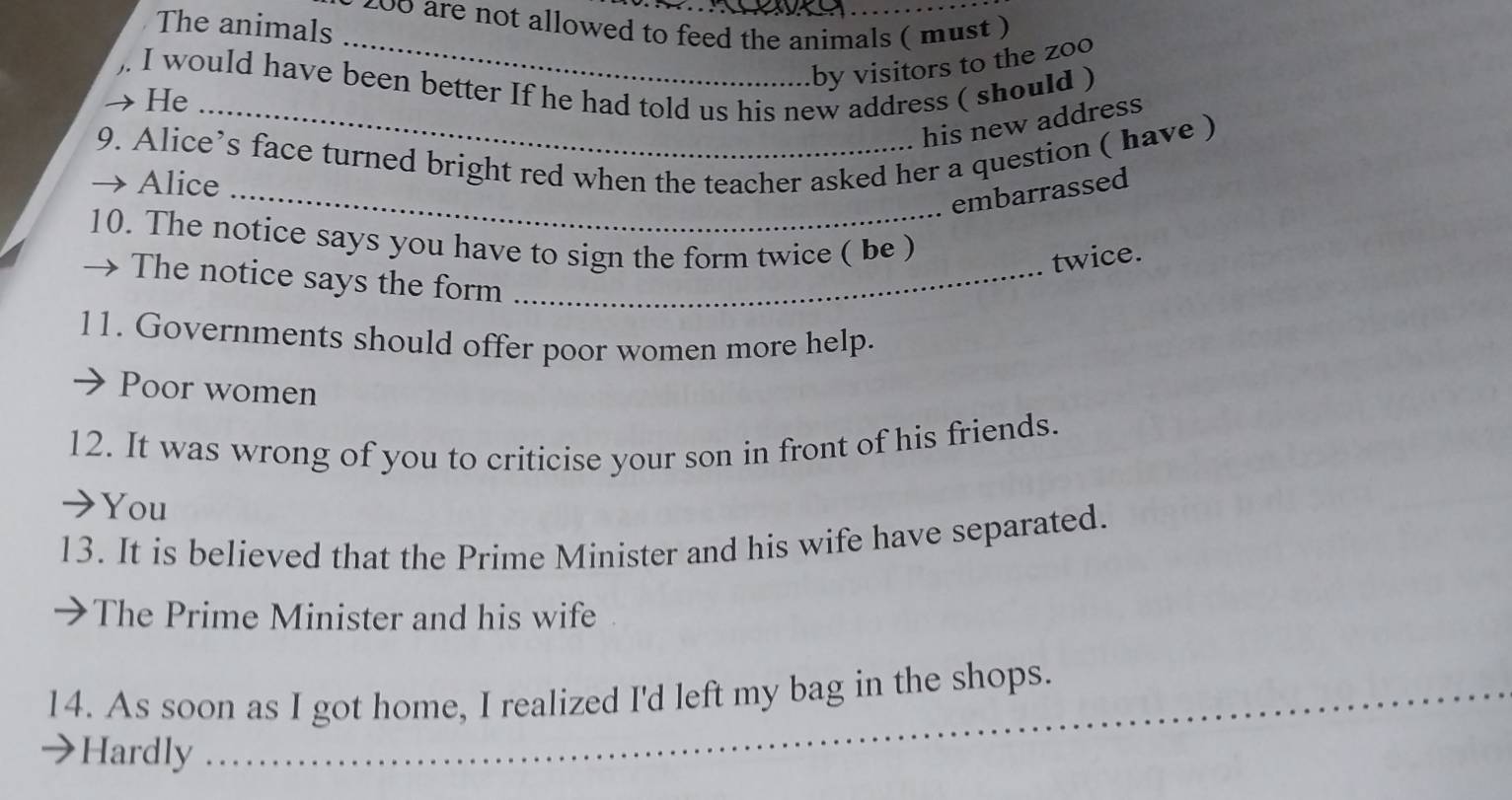 200 are not allowed to feed the animals ( must )
The animals
_by visitors to the zoo
I would have been better If he had told us his new address ( should )
He_
his new address
9. Alice’s face turned bright red when the teacher asked her a question ( have )
Alice
_embarrassed
10. The notice says you have to sign the form twice ( be )
twice.
→ The notice says the form_
11. Governments should offer poor women more help.
Poor women
12. It was wrong of you to criticise your son in front of his friends.
→You
13. It is believed that the Prime Minister and his wife have separated.
The Prime Minister and his wife
14. As soon as I got home, I realized I'd left my bag in the shops.
Hardly