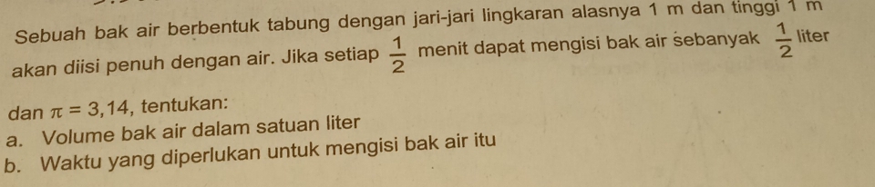 Sebuah bak air berbentuk tabung dengan jari-jari lingkaran alasnya 1 m dan tinggi 1 m
akan diisi penuh dengan air. Jika setiap  1/2  menit dapat mengisi bak air sebanyak  1/2  liter
dan π =3,14 , tentukan: 
a. Volume bak air dalam satuan liter 
b. Waktu yang diperlukan untuk mengisi bak air itu