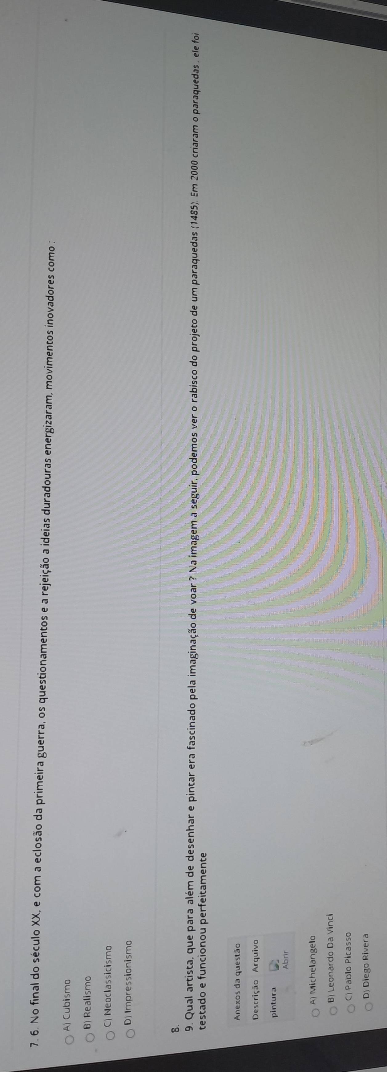 No final do século XX, e com a eclosão da primeira guerra, os questionamentos e a rejeição a ideias duradouras energizaram, movimentos inovadores como :
A) Cubismo
B) Realismo
C) Neoclassicismo
D) Impressionismo
8.
9. Qual artista, que para além de desenhar e pintar era fascinado pela imaginação de voar ? Na imagem a seguir, podemos ver o rabisco do projeto de um paraquedas (1485). Em 2000 criaram o paraquedas , ele foi
testado e funcionou perfeitamente
Anexos da questão
Descrição Arquivo
pintura
A) Michelangelo
B) Leonardo Da Vinci
C) Pablo Picasso
D) Diego Rivera