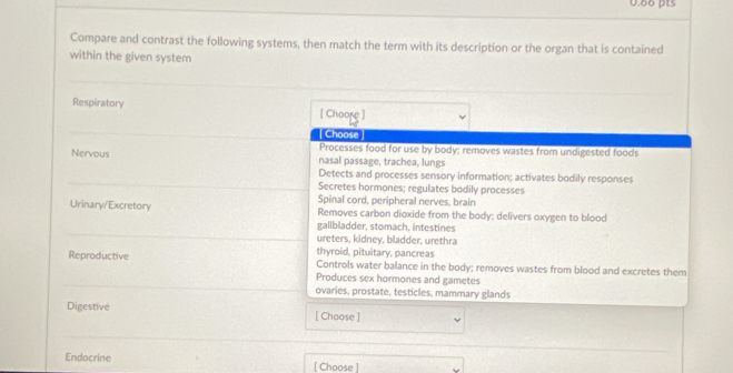Compare and contrast the following systems, then match the term with its description or the organ that is contained
within the given system
_
_
Respiratory [ Choore ]
Choose
Processes food for use by body; removes wastes from undigested foods
Nervous nasal passage, trachea, lungs
_
Detects and processes sensory information; activates bodily responses
Secretes hormones; regulates bodily processes
Spinal cord, peripheral nerves, brain
Urinary/Excretory Removes carbon dioxide from the body; delivers oxygen to blood
_
gallbladder, stomach, intestines
ureters, kidney, bladder, urethra
Reproductive thyroid, pituitary, pancreas Controls water balance in the body; removes wastes from blood and excretes them
_
Produces sex hormones and gametes
ovaries, prostate, testicles, mammary glands
Digestive [ Choose ]
_
_
Endocrine [ Choose ]