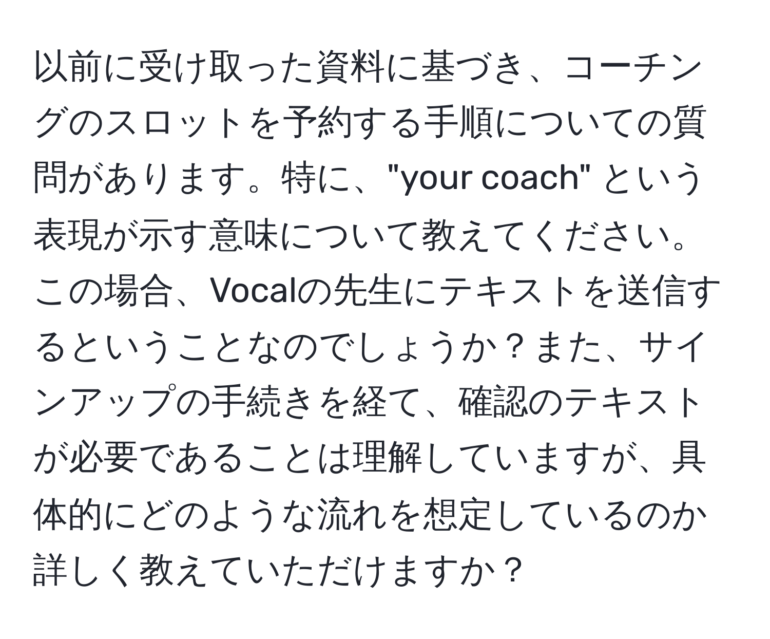 以前に受け取った資料に基づき、コーチングのスロットを予約する手順についての質問があります。特に、"your coach" という表現が示す意味について教えてください。この場合、Vocalの先生にテキストを送信するということなのでしょうか？また、サインアップの手続きを経て、確認のテキストが必要であることは理解していますが、具体的にどのような流れを想定しているのか詳しく教えていただけますか？