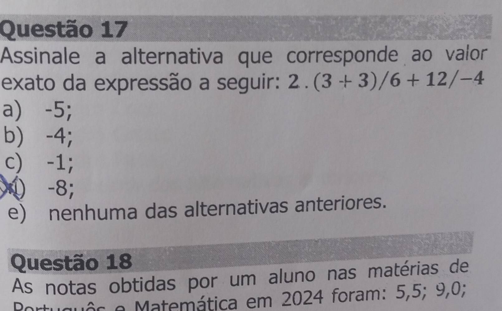 Assinale a alternativa que corresponde ao valor
exato da expressão a seguir: 2.(3+3)/6+12/-4
a) -5;
b) -4;
c) -1;
① -8;
e) nenhuma das alternativas anteriores.
Questão 18
As notas obtidas por um aluno nas matérias de
e Matemática em 2024 foram: 5,5; 9,0;