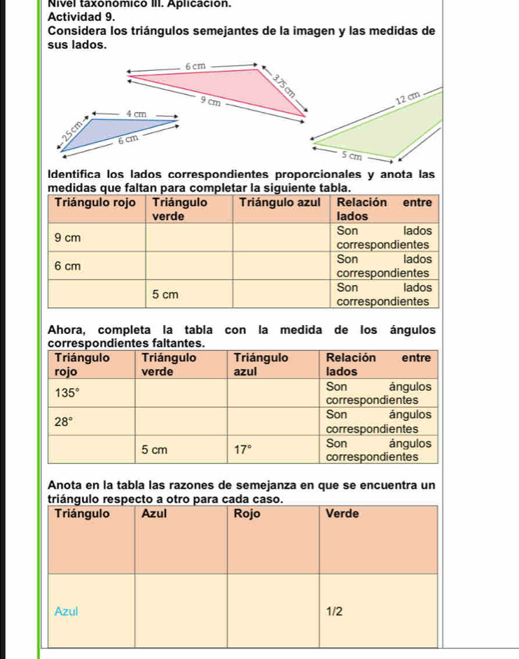 Nvel taxonomico III. Aplicación.
Actividad 9.
Considera los triángulos semejantes de la imagen y las medidas de
sus lados.
Identifica los lados correspondientes proporcionales y anota las
medidas que faltan para completar la siguiente tabla.
Ahora, completa la tabla con la medida de los ángulos
Anota en la tabla las razones de semejanza en que se encuentra un