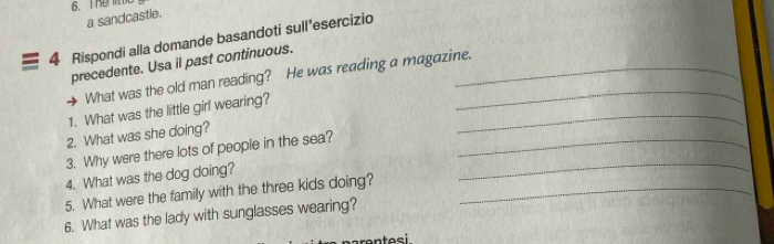 The 
a sandcastle. 
4 Rispondi alla domande basandoti sull'esercizio 
precedente. Usa il past continuous._ 
What was the old man reading? He was reading a magazine. 
1. What was the little girl wearing? 
2. What was she doing? 
_ 
3. Why were there lots of people in the sea?_ 
4. What was the dog doing? 
5. What were the family with the three kids doing?_ 
_ 
6. What was the lady with sunglasses wearing?