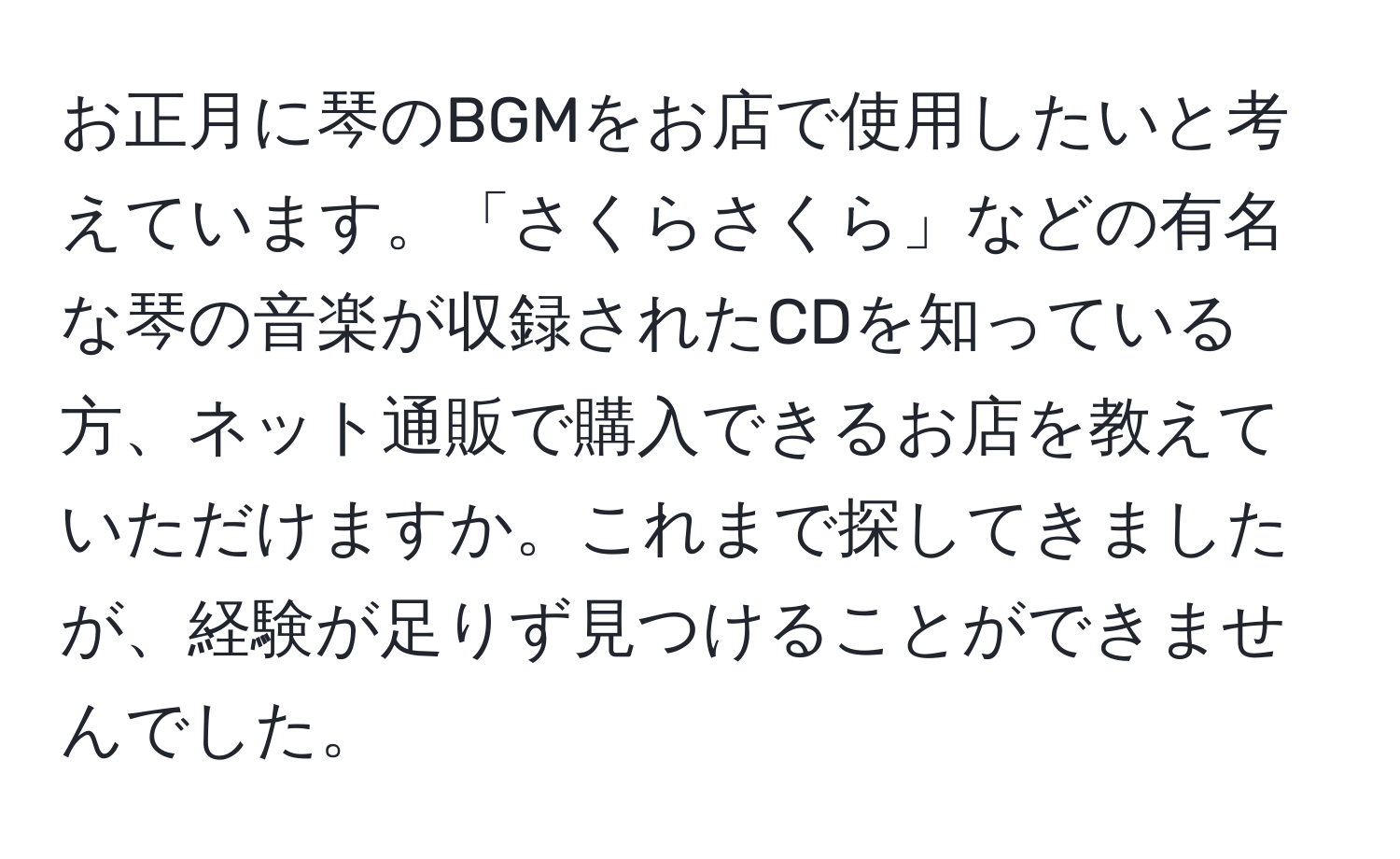 お正月に琴のBGMをお店で使用したいと考えています。「さくらさくら」などの有名な琴の音楽が収録されたCDを知っている方、ネット通販で購入できるお店を教えていただけますか。これまで探してきましたが、経験が足りず見つけることができませんでした。