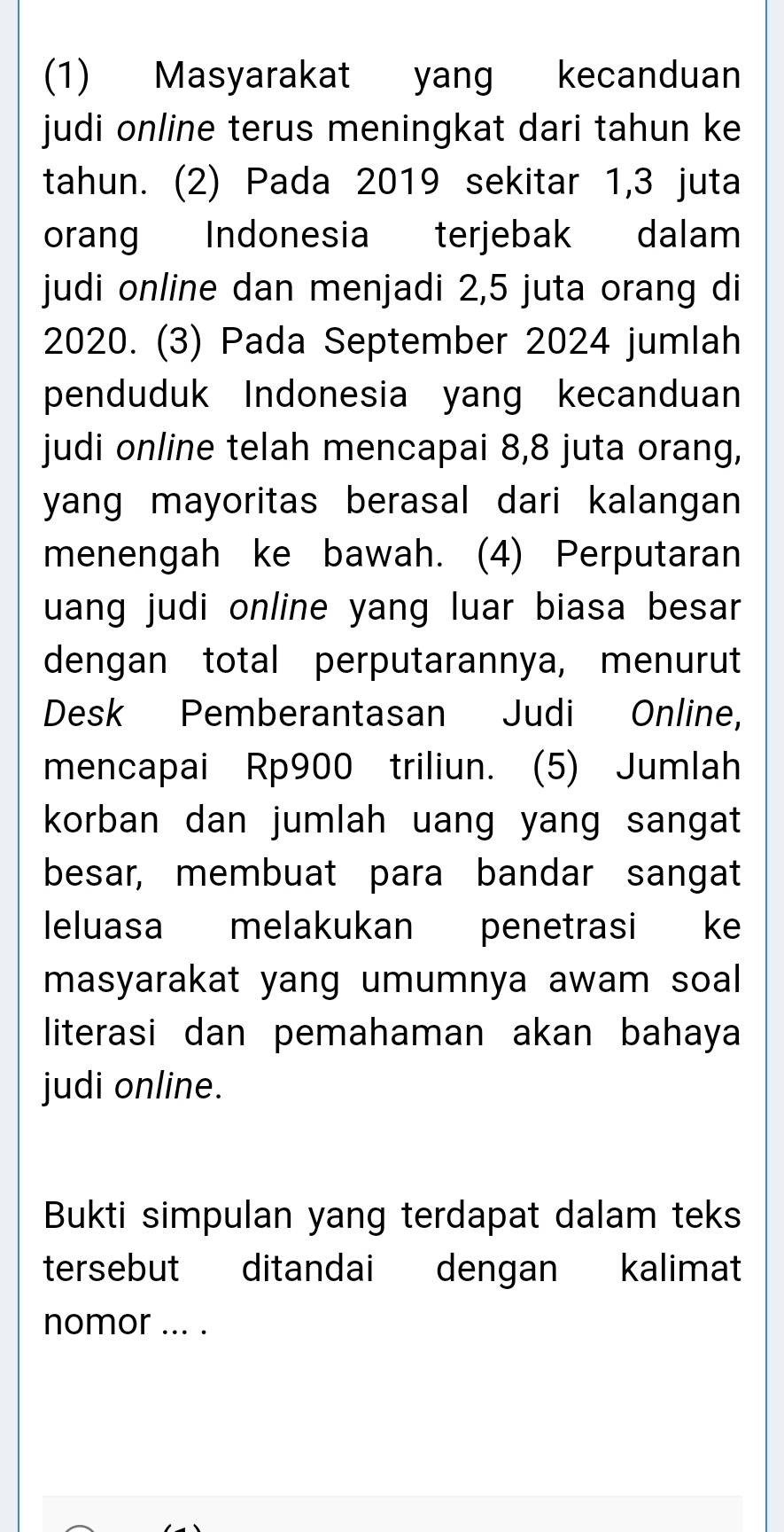 (1) Masyarakat yang kecanduan 
judi online terus meningkat dari tahun ke 
tahun. (2) Pada 2019 sekitar 1,3 juta 
orang Indonesia terjebak dalam 
judi online dan menjadi 2,5 juta orang di
2020. (3) Pada September 2024 jumlah 
penduduk Indonesia yang kecanduan 
judi online telah mencapai 8,8 juta orang, 
yang mayoritas berasal dari kalangan 
menengah ke bawah. (4) Perputaran 
uang judi online yang luar biasa besar 
dengan total perputarannya, menurut 
Desk Pemberantasan Judi Online, 
mencapai Rp900 triliun. (5) Jumlah 
korban dan jumlah uang yang sangat 
besar, membuat para bandar sangat 
leluasa melakukan penetrasi ke 
masyarakat yang umumnya awam soal 
literasi dan pemahaman akan bahaya 
judi online. 
Bukti simpulan yang terdapat dalam teks 
tersebut ditandai dengan kalimat 
nomor ... .