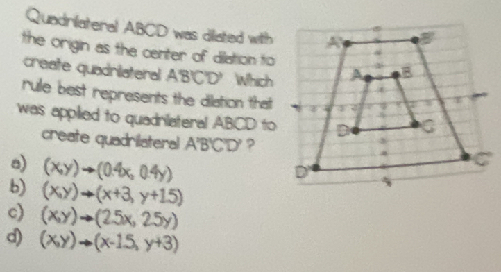 Quadriateral ABCD was diliated with
the origin as the center of dilation to
create quadrilateral A'B'C'D' Which
rule best represents the dilation that
was applied to quadrilateral ABCD to
create quadrilateral A'B'C'D' ?
a) (x,y)to (0.4x,0.4y)
b) (x,y)to (x+3,y+15)
c) (x,y)to (25x,25y)
d) (x,y)to (x-1.5,y+3)