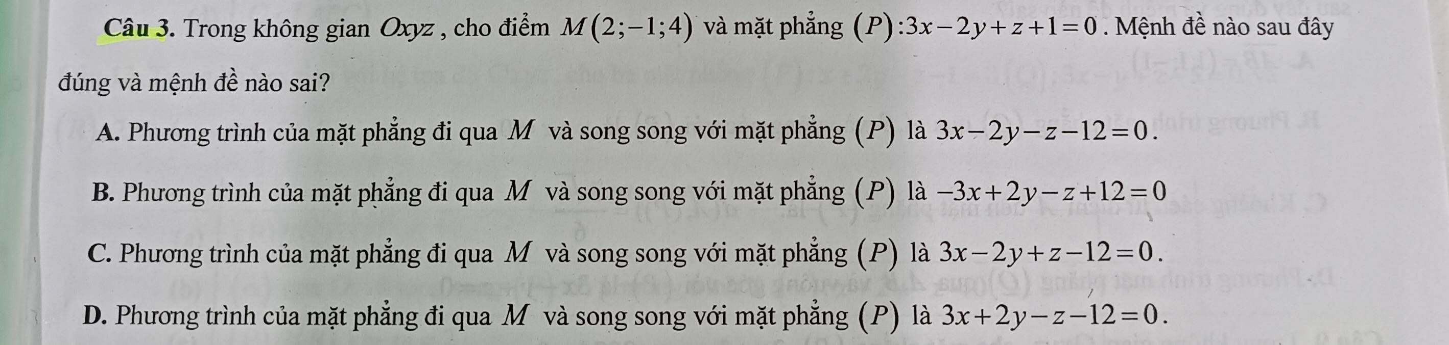 Trong không gian Oxyz , cho điểm M(2;-1;4) và mặt phẳng (P):3x-2y+z+1=0 Mệnh đề nào sau đây
đúng và mệnh đề nào sai?
A. Phương trình của mặt phẳng đi qua M và song song với mặt phẳng (P) là 3x-2y-z-12=0.
B. Phương trình của mặt phẳng đi qua M và song song với mặt phẳng (P) là -3x+2y-z+12=0
C. Phương trình của mặt phẳng đi qua M và song song với mặt phẳng (P) là 3x-2y+z-12=0.
D. Phương trình của mặt phẳng đi qua Mô và song song với mặt phẳng (P) là 3x+2y-z-12=0.