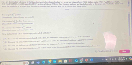 Here are 6 celebritles with some of the highest not worths (in millions of duflars) in a recent year : Oprah Wefrey (3200), Michael Jonfan (1700), Paul McCartney (1290).
J. K. Plowling (1980), Duvid Capperfeld (1009), and Jerry Scindeld (958) my . Find the range, vorlance, and standed deviation for the sample data What do the cootts till u
about the population of all cofebritles? Hased on the nature of the amounts, what can be infened about their procision?
The rangs ls □ 
(Found to the nearest inleger as needed ) millen
The variance h ditound to the nearest intager as seeded . □ milion dilars squared
□ nilion
The standard devivion is (found to the nearest intager as needed )
What do the results tell us about the population of all celebrities?
A. Dscause the statieics ane calculated from the data, the measures of eaation cannol tell ss about other celetrities
T. Tacause the date are from colabriies with the bighest not worths, the reasures of variation are typical for all calvistios
C. Because the statistics are colcutated from the data, the meusures of variaian are typical for all colebities.
D Becaupe the data are from celebrities with the highest not worths, the massures of vaitation are not at a typical ler at caistvities.
Tme Rem n Next
