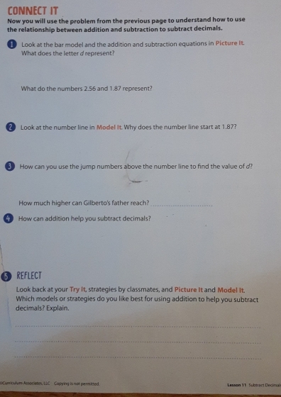 CONNECT IT 
Now you will use the problem from the previous page to understand how to use 
the relationship between addition and subtraction to subtract decimals. 
Look at the bar model and the addition and subtraction equations in Picture It. 
What does the letter d represent? 
What do the numbers 2.56 and 1.87 represent? 
2 Look at the number line in Model It. Why does the number line start at 1.87? 
How can you use the jump numbers above the number line to find the value of d? 
How much higher can Gilberto's father reach?_ 
4 How can addition help you subtract decimals? 
5 REFLECT 
Look back at your Try It, strategies by classmates, and Picture It and Mode! It. 
Which models or strategies do you like best for using addition to help you subtract 
decimals? Explain. 
_ 
_ 
_ 
0Curriculum Associates, LLC Copying is not permitted. Lesson 11 Subtract Decimai