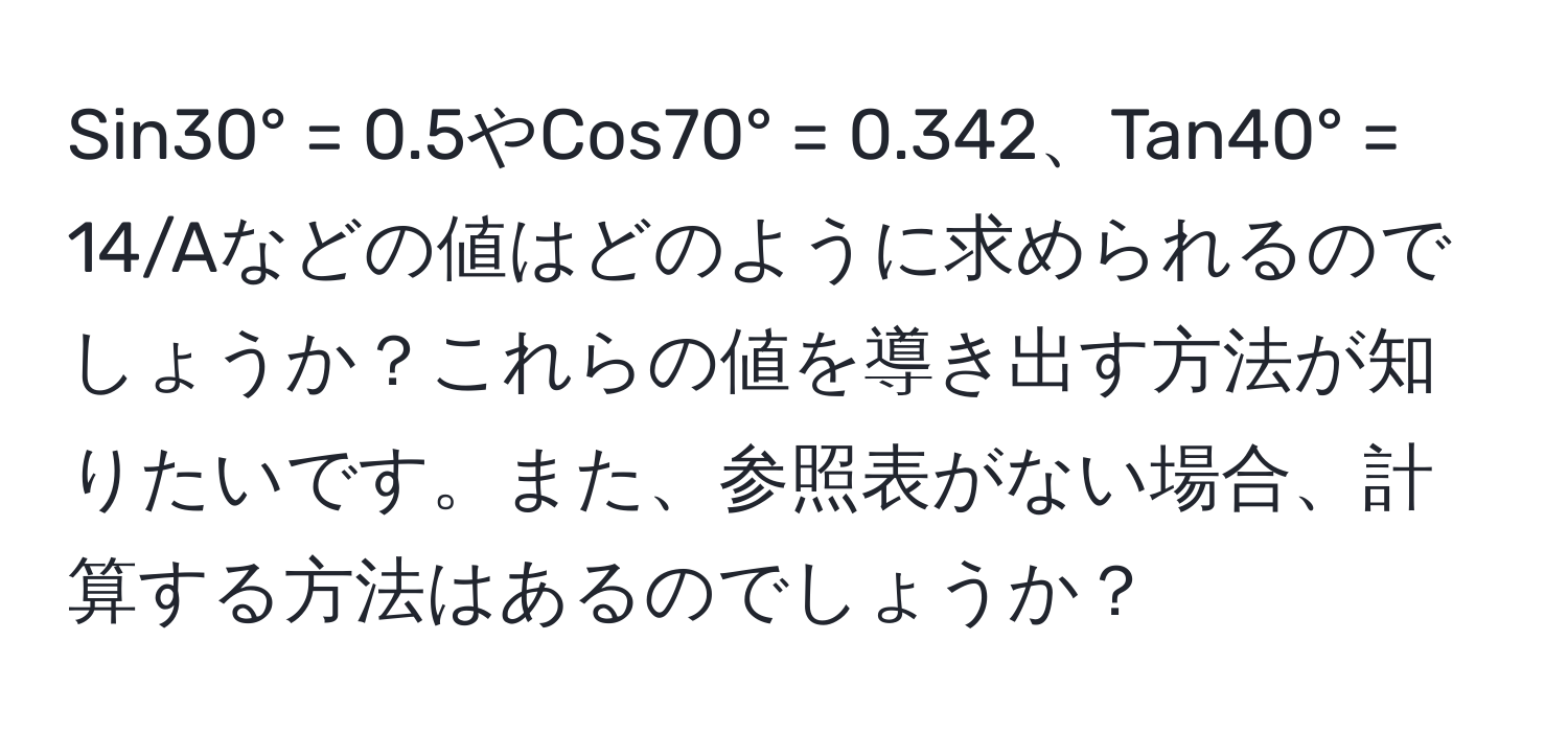 Sin30° = 0.5やCos70° = 0.342、Tan40° = 14/Aなどの値はどのように求められるのでしょうか？これらの値を導き出す方法が知りたいです。また、参照表がない場合、計算する方法はあるのでしょうか？