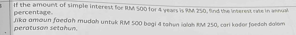 If the amount of simple interest for RM 500 for 4 years is RM 250, find the interest rate in annual 
percentage. 
Jika amaun faedah mudah untuk RM 500 bagi 4 tahun ialah RM 250, cari kadar faedah dalam 
peratusan setahun.