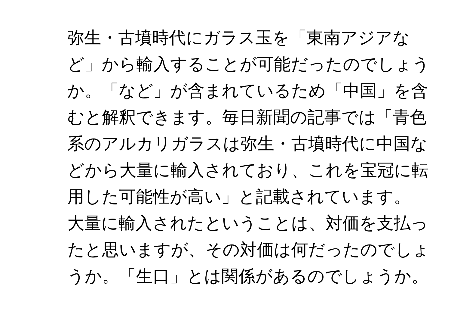 弥生・古墳時代にガラス玉を「東南アジアなど」から輸入することが可能だったのでしょうか。「など」が含まれているため「中国」を含むと解釈できます。毎日新聞の記事では「青色系のアルカリガラスは弥生・古墳時代に中国などから大量に輸入されており、これを宝冠に転用した可能性が高い」と記載されています。
2. 大量に輸入されたということは、対価を支払ったと思いますが、その対価は何だったのでしょうか。「生口」とは関係があるのでしょうか。