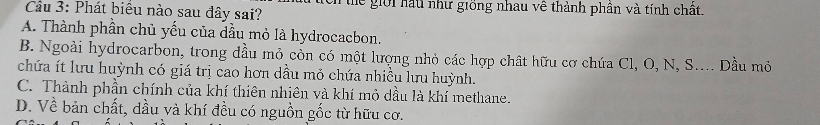 tích thể giới hầu như giồng nhau về thành phân và tính chất.
Cầu 3: Phát biểu nào sau đây sai?
A. Thành phần chủ yếu của dầu mỏ là hydrocacbon.
B. Ngoài hydrocarbon, trong dầu mỏ còn có một lượng nhỏ các hợp chất hữu cơ chứa Cl, O, N, S.... Dầu mỏ
chứa ít lưu huỳnh có giá trị cao hơn dầu mỏ chứa nhiều lưu huỳnh.
C. Thành phần chính của khí thiên nhiên và khí mỏ dầu là khí methane.
D. Về bản chất, dầu và khí đều có nguồn gốc từ hữu cơ.