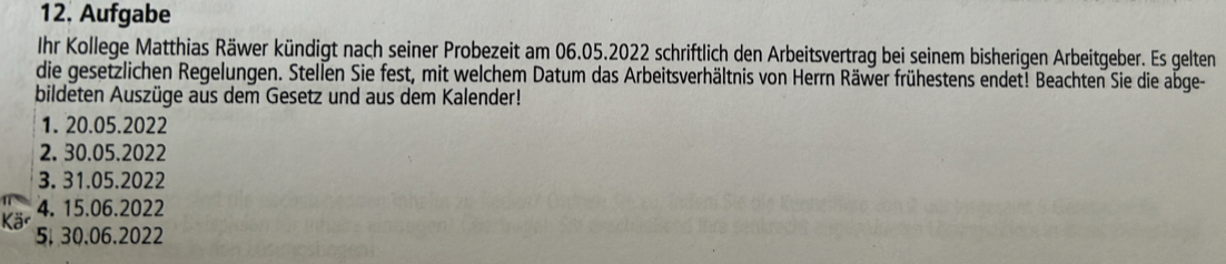 Aufgabe 
Ihr Kollege Matthias Räwer kündigt nach seiner Probezeit am 06.05.2022 schriftlich den Arbeitsvertrag bei seinem bisherigen Arbeitgeber. Es gelten 
die gesetzlichen Regelungen. Stellen Sie fest, mit welchem Datum das Arbeitsverhältnis von Herrn Räwer frühestens endet! Beachten Sie die abge- 
bildeten Auszüge aus dem Gesetz und aus dem Kalender! 
1. 20.05.2022
2. 30.05.2022
3. 31.05.2022
4. 15.06.2022
5. 30.06.2022