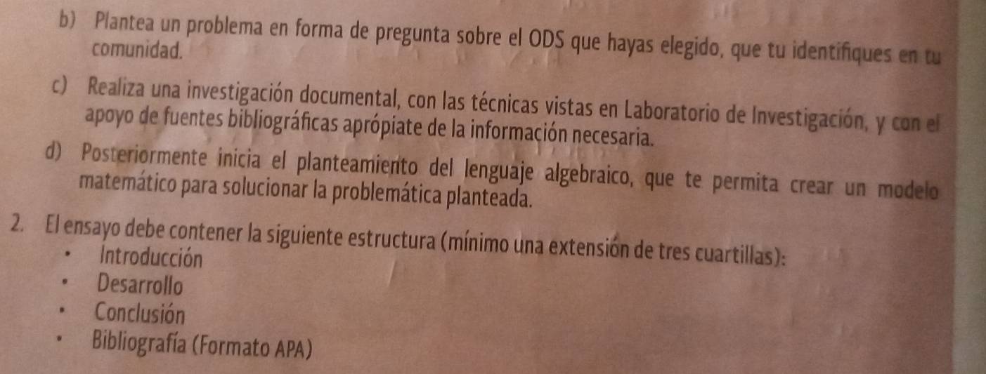 Plantea un problema en forma de pregunta sobre el ODS que hayas elegido, que tu identifiques en tu 
comunidad. 
c) Realiza una investigación documental, con las técnicas vistas en Laboratorio de Investigación, y con el 
apoyo de fuentes bibliográficas aprópiate de la información necesaria. 
d) Posteriormente inícia el planteamiento del lenguaje algebraico, que te permita crear un modelo 
matemático para solucionar la problemática planteada. 
2. El ensayo debe contener la siguiente estructura (mínimo una extensión de tres cuartillas): 
Introducción 
Desarrollo 
Conclusión 
Bibliografía (Formato APA)