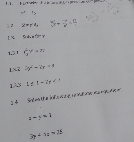 Factorize the following expression completely.
y^3-4y
1.2. Simplify  4x^3/6a^2 /  8x^2/a^3 *  12/x 
1.3. Solve for y
1.3.1 ( 1/3 )^y=27
1.3.2 3y^2-2y=8
1.3.3 1≤ 1-2y<7</tex> 
1.4 Solve the following simultaneous equations
x-y=1
3y+4x=25