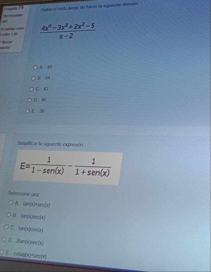 Hallar el resto luego de hacer la siguiente división:
Sis respander
ain
Se puntia como
0 sobre 1,00  (4x^4-3x^3+2x^2-5)/x-2 
Marca
egunta
A 48
B. 54
C. 43
D. 40
E. 36
Simplificar la siguiente expresión:
E= 1/1-sen (x) - 1/1+sen (x) 
Seleccione una:
A. tan (x)+sec (x)
B. tan (x)sec (x)
C. tan (x)cos (x)
D 2tan (x)sec (x)
E cot ag(x)+sec (x)