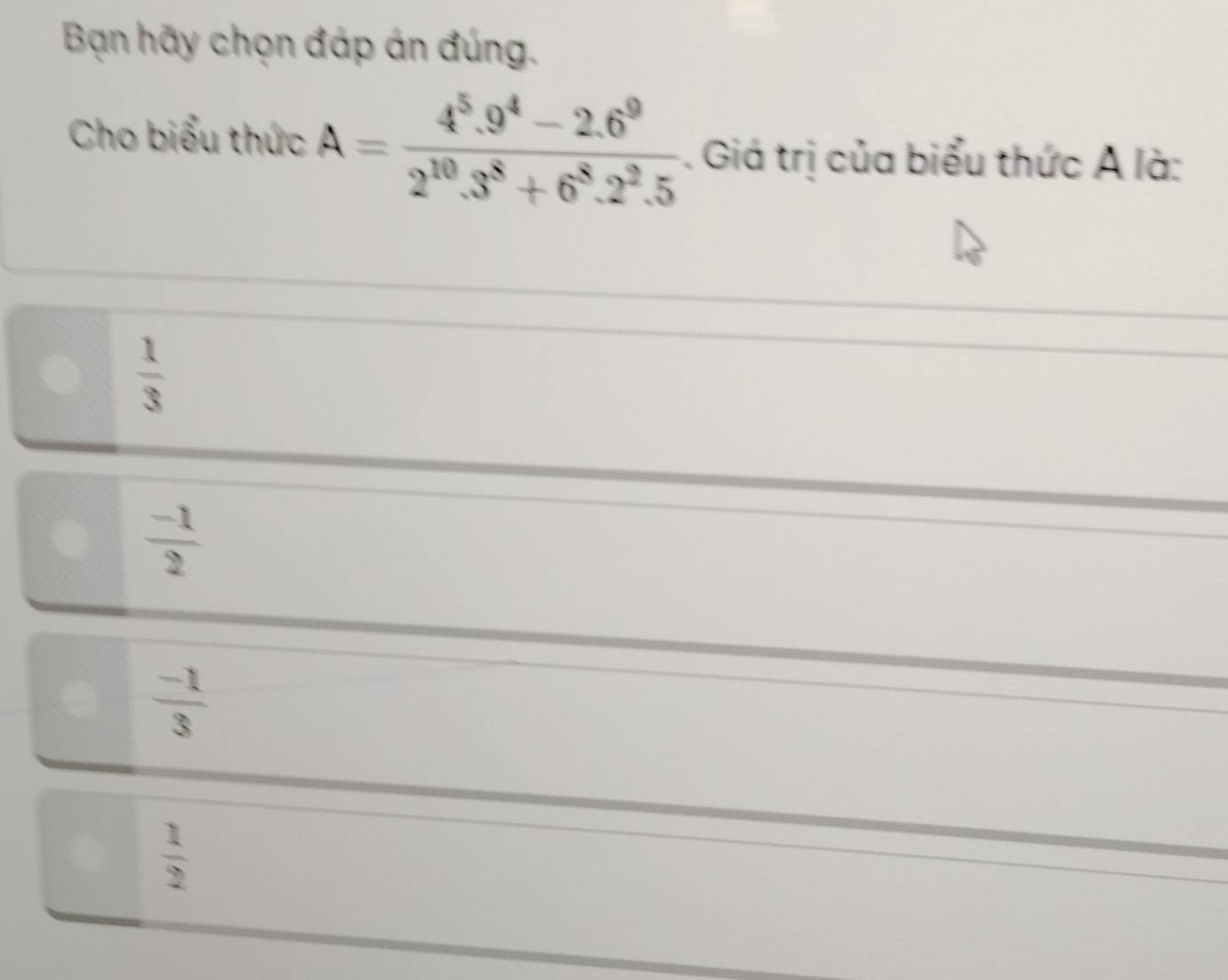 Bạn hãy chọn đáp án đúng.
Cho biểu thức A= (4^5.9^4-2.6^9)/2^(10).3^8+6^8.2^2.5 . Giá trị của biểu thức A là:
 1/3 
 (-1)/2 
 (-1)/3 
 1/2 