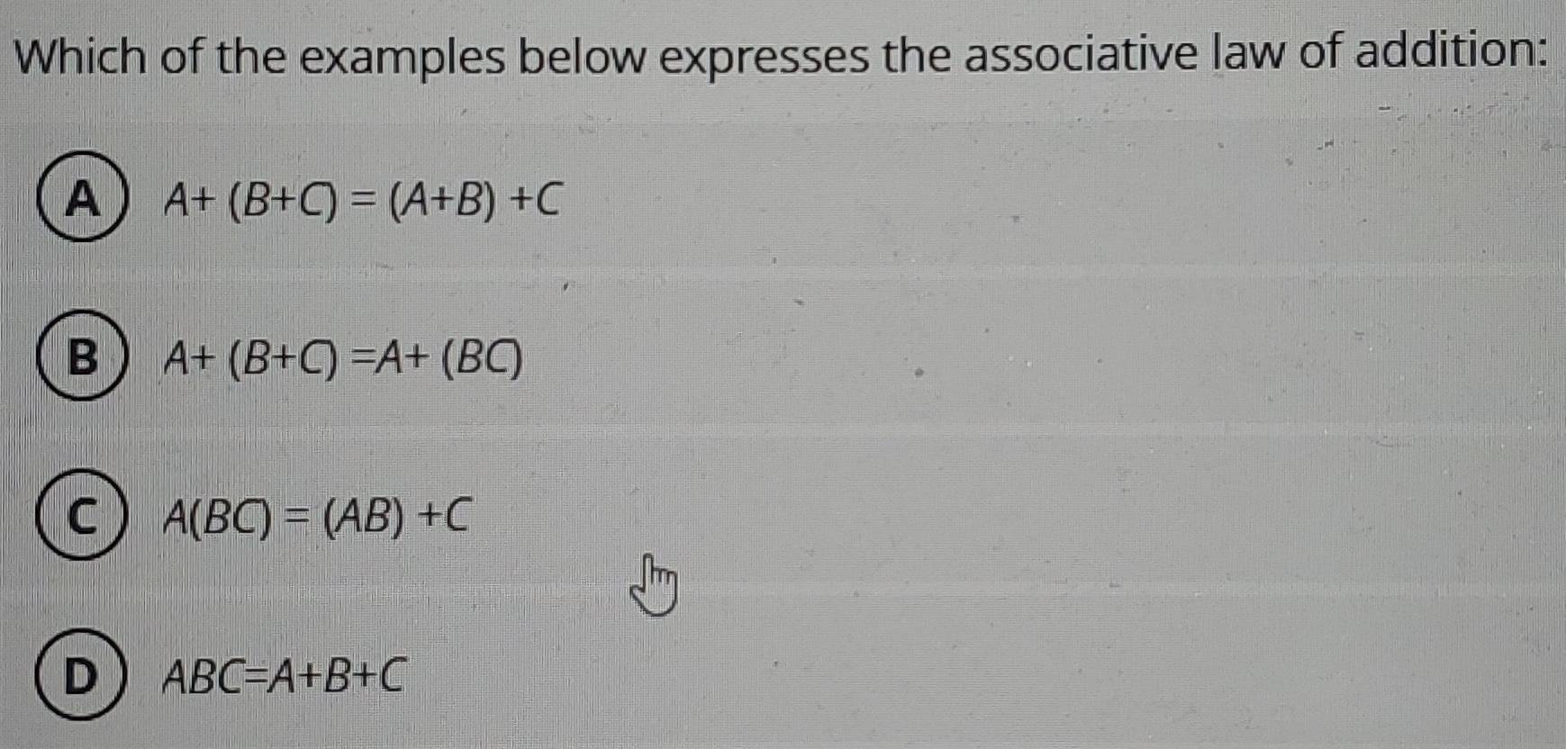 Which of the examples below expresses the associative law of addition:
A A+(B+C)=(A+B)+C
B A+(B+C)=A+(BC)
C A(BC)=(AB)+C
D ABC=A+B+C