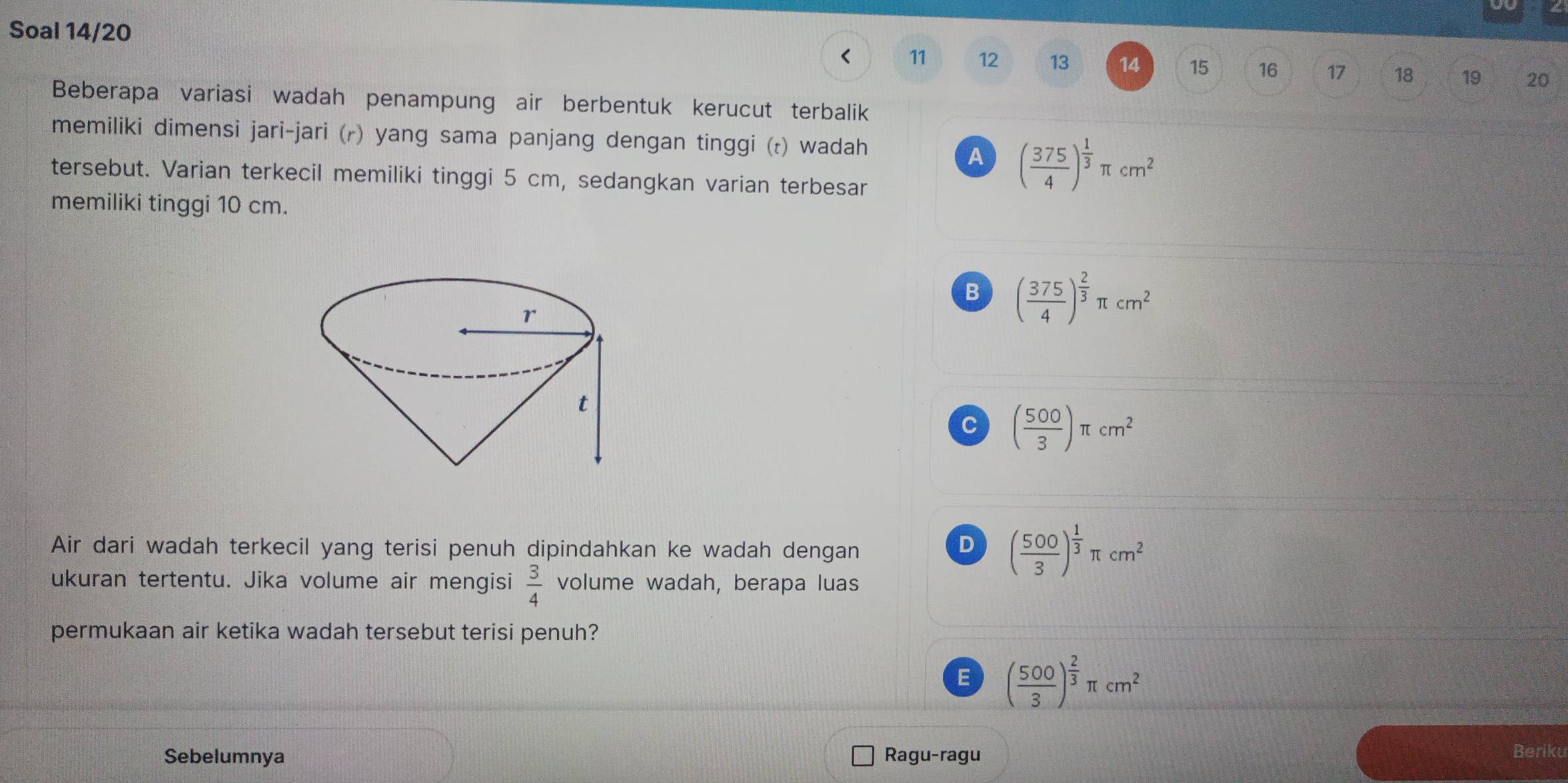 Soal 14/20
< 11  12 13 14 15 16 17 18 19 20
Beberapa variasi wadah penampung air berbentuk kerucut terbalik
memiliki dimensi jari-jari (r) yang sama panjang dengan tinggi (t) wadah
A ( 375/4 )^ 1/3 π cm^2
tersebut. Varian terkecil memiliki tinggi 5 cm, sedangkan varian terbesar
memiliki tinggi 10 cm.
B ( 375/4 )^ 2/3 π cm^2
C ( 500/3 )π cm^2
Air dari wadah terkecil yang terisi penuh dipindahkan ke wadah dengan
D ( 500/3 )^ 1/3 π cm^2
ukuran tertentu. Jika volume air mengisi  3/4  volume wadah, berapa luas
permukaan air ketika wadah tersebut terisi penuh?
E ( 500/3 )^ 2/3 π cm^2
Sebelumnya Ragu-ragu Beriku