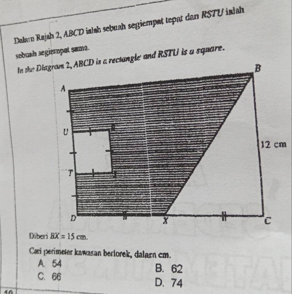 Dalarn Rajah 2, ABCD ialah sebuah segiempat tepat dan RSTU ialah
sebush segiempat sama.
Diberi BX=15cm. 
Cari perimeter kawasan berlorek, dalarn cm.
A. 54 B. 62
C. 66
D. 74