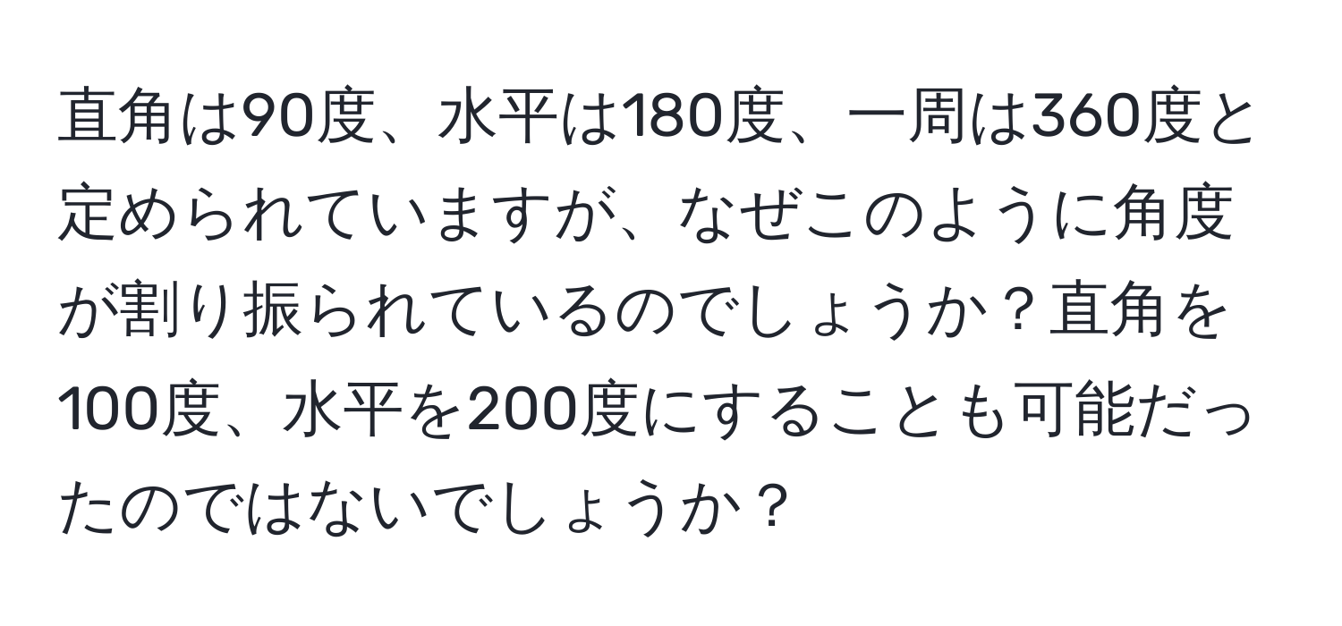 直角は90度、水平は180度、一周は360度と定められていますが、なぜこのように角度が割り振られているのでしょうか？直角を100度、水平を200度にすることも可能だったのではないでしょうか？